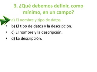 3. ¿Qué debemos definir, como
mínimo, en un campo?
• a) El nombre y tipo de datos.
• b) El tipo de datos y la descripción.
• c) El nombre y la descripción.
• d) La descripción.
 