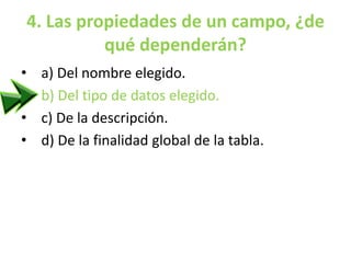 4. Las propiedades de un campo, ¿de
qué dependerán?
• a) Del nombre elegido.
• b) Del tipo de datos elegido.
• c) De la descripción.
• d) De la finalidad global de la tabla.
 
