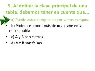 5. Al definir la clave principal de una
tabla, debemos tener en cuenta que...
• a) Puede estar compuesta por varios campos.
• b) Podemos poner más de una clave en la
misma tabla.
• c) A y B son ciertas.
• d) A y B son falsas.
 