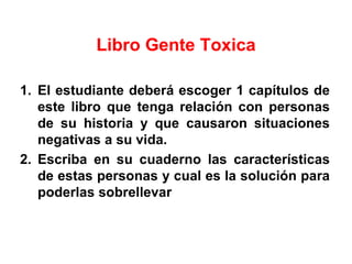 Libro Gente Toxica
1. El estudiante deberá escoger 1 capítulos de
este libro que tenga relación con personas
de su historia y que causaron situaciones
negativas a su vida.
2. Escriba en su cuaderno las características
de estas personas y cual es la solución para
poderlas sobrellevar
 