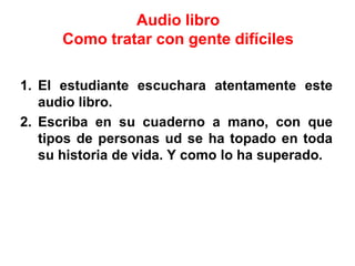 Audio libro
Como tratar con gente difíciles
1. El estudiante escuchara atentamente este
audio libro.
2. Escriba en su cuaderno a mano, con que
tipos de personas ud se ha topado en toda
su historia de vida. Y como lo ha superado.
 