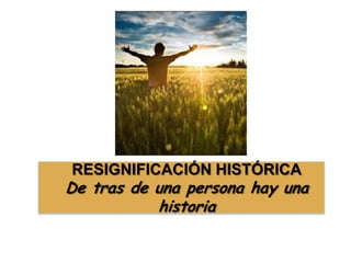 RESIGNIFICACIÓN HISTÓRICA
De tras de una persona hay una
historia
 