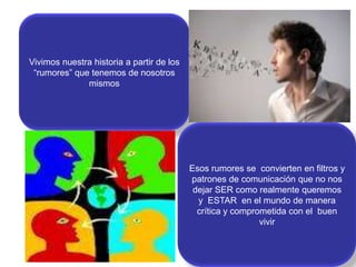 Vivimos nuestra historia a partir de los
“rumores” que tenemos de nosotros
mismos
Esos rumores se convierten en filtros y
patrones de comunicación que no nos
dejar SER como realmente queremos
y ESTAR en el mundo de manera
crítica y comprometida con el buen
vivir
 