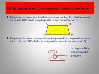 Polígonos convexos: son aquellos que todos sus ángulos interiores miden 
menos de 180° y todas sus diagonales están en su interior. Ej: 
A B 
C D 
 Polígonos cóncavos: son aquellos que algunos de sus ángulos interiores 
miden más de 180° y todas sus diagonales no están en su interior. Ej.: 
La diagonal FH, no 
E F está dentro del 
G H polígono. 
I J 
 