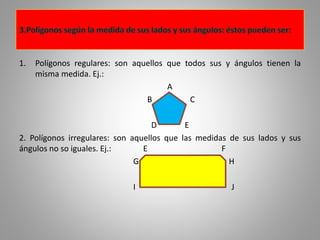 1. Polígonos regulares: son aquellos que todos sus y ángulos tienen la 
misma medida. Ej.: 
A 
B C 
D E 
2. Polígonos irregulares: son aquellos que las medidas de sus lados y sus 
ángulos no so iguales. Ej.: E F 
G H 
I J 
