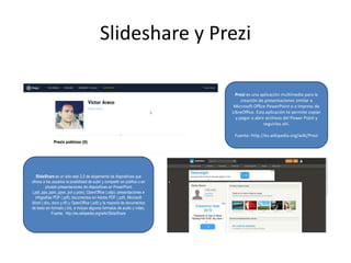 Slideshare y Prezi
Prezi es una aplicación multimedia para la
creación de presentaciones similar a
Microsoft Office PowerPoint o a Impress de
LibreOffice. Esta aplicación te permite copiar
y pegar o abrir archivos del Power Point y
seguirlos ahí.
Fuente: http://es.wikipedia.org/wiki/Prezi
SlideShare es un sitio web 2.0 de alojamiento de diapositivas que
ofrece a los usuarios la posibilidad de subir y compartir en público o en
privado presentaciones de diapositivas en PowerPoint
(.ppt,.pps,.pptx,.ppsx,.pot y.potx), OpenOffice (.odp); presentaciones e
infografías PDF (.pdf); documentos en Adobe PDF (.pdf), Microsoft
Word (.doc,.docx y.rtf) y OpenOffice (.odt) y la mayoría de documentos
de texto sin formato (.txt), e incluso algunos formatos de audio y vídeo.
Fuente: http://es.wikipedia.org/wiki/SlideShare
 