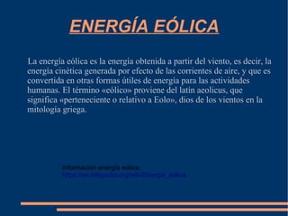 ENERGÍA EÓLICA
La energía eólica es la energía obtenida a partir del viento, es decir, la
energía cinética generada por efecto de las corrientes de aire, y que es
convertida en otras formas útiles de energía para las actividades
humanas. El término «eólico» proviene del latín aeolicus, que
significa «perteneciente o relativo a Eolo», dios de los vientos en la
mitología griega.
Información energía eólica:
https://es.wikipedia.org/wiki/Energía_eólica
 