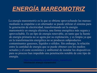 ENERGÍA MAREOMOTRIZ
La energía mareomotriz es la que se obtiene aprovechando las mareas:
mediante su empalme a un alternador se puede utilizar el sistema para
la generación de electricidad, transformando así la energía
mareomotriz en energía eléctrica, una forma energética más segura y
aprovechable. Es un tipo de energía renovable, en tanto que la fuente
de energía primaria no se agota por su explotación, y es limpia ya que
en la transformación energética no se producen subproductos
contaminantes gaseosos, líquidos o sólidos. Sin embargo, la relación
entre la cantidad de energía que se puede obtener con los medios
actuales y el coste económico y ambiental de instalar los dispositivos
para su proceso han impedido una penetración notable de este tipo de
energía.
https://es.wikipedia.org/wiki/Energía_mareomotriz
Información energía mareomotriz
 