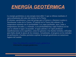 ENERGÍA GEOTÉRMICA
La energía geotérmica es una energía renovable1 2 que se obtiene mediante el
aprovechamiento del calor del interior de la Tierra.
El término «geotérmico» viene del griego geo («Tierra»), y thermos («calor»);
literalmente «calor de la Tierra». El interior de la Tierra está caliente y la
temperatura aumenta con la profundidad. Las capas profundas, pues, están a
temperaturas elevadas y, a menudo, a esa profundidad hay capas freáticas en las
que se calienta el agua: al ascender, el agua caliente o el vapor producen
manifestaciones en la superficie, como los géiseres o las fuentes termales, utilizadas
para baños desde la época de los romanos. Actualmente, el progreso en los métodos
de perforación y bombeo permiten explotar la energía geotérmica en numerosos
lugares del mundo.
https://es.wikipedia.org/wiki/Energía_geotérmica
Información energía geotérmica
 