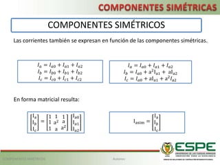 Las corrientes también se expresan en función de las componentes simétricas.
𝐼𝑎 = 𝐼𝑎0 + 𝐼𝑎1 + 𝐼𝑎2
𝐼𝑏 = 𝐼𝑎0 + a2
Ia1 + aIa2
𝐼𝑐 = 𝐼𝑎0 + aIa1 + a2
𝐼a2
En forma matricial resulta:
Ia
I𝑏
Ic
=
1
1
1
1
a2
a
1
a
a2
Ia0
Ia1
Ia2
Iasim =
Ia
I𝑏
Ic
COMPONENTES SIMÉTRICOS
𝐼𝑎 = 𝐼𝑎0 + 𝐼𝑎1 + 𝐼𝑎2
𝐼𝑏 = 𝐼𝑏0 + 𝐼𝑏1 + 𝐼𝑏2
𝐼𝑐 = 𝐼𝑐0 + 𝐼𝑐1 + 𝐼𝑐2
Autores:
COMPONENTES SIMÉTRICOS
 