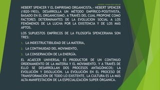 DOCENTE: VIVIANA RUIZ CUELLAR
HEBERT SPENCER Y EL EMPIRISMO ORGANICISTA.- HEBERT SPENCER
(1820-1903), DESARROLLA UN MÉTODO EMPÍRICO-POSITIVISTA,
BASADO EN EL ORGANICISIMO, A TRAVÉS DEL CUAL PROPONE COMO
FACTORES DETERMINANTES DE LA EVOLUCION SOCIAL A LOS
FENÓMENOS DE LA LUCHA POR LA EXISTENCIA Y DE LOS MÁS
APTOS.
LOS SUPUESTOS EMPÍRICOS DE LA FILOSOFÍA SPENCERIANA SON
TRES:
1. LA INDESTRUCTIBILIDAD DE LA MATERIA,
2. LA CONTINUIDAD DEL MOVIMIENTO,
3. LA CONSERVACIÓN DE LA ENERGÍA.
EL ACAECER UNIVERSAL ES PRODUCTOR DE UN CONTINUO
ORDENAMIENTO DE LA MATERIA Y EL MOVIMIENTO. Y A TRAVÉS DE
ELLO SE DESARROLLAN DOS PROCESOS ANTAGÓNICOS; LA
EVOLUCIÓN Y DISOLUCIÓN. LA EVOLUCIÓN EN EL PROCESO DE
TRANSFORMACIÓN DE TODO LO EXISTENTE. LA CULTURA ES LA MÁS
ALTA MANIFESTACIÓN DE LA ESPECIALIZACIÓN SUPER ÓRGANICA.
 