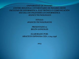 UNIVERSIDAD DE PANAMÁ
CENTRO REGIONAL UNVERSITARIO DE PANAMÁ OESTE
FACULTAD DE INFORMÁTICA, ELECTRÓNICA Y COMUNICACIÓN
ESCUELA DE INGENIERÍA EN INFORMÁTICA
AVANCE TECNOLOGICO
TITULO:
AVANCES TECNOLÓGICOS
PRESENTADO A:
BELÉN GONZÁLES
ELABORADO POR:
ARACELYS ESPINOSA CED: 7-704-1746
2013
 