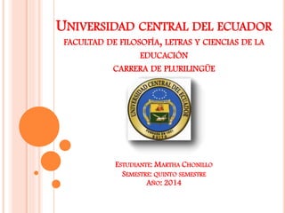 UNIVERSIDAD CENTRAL DEL ECUADOR
FACULTAD DE FILOSOFÍA, LETRAS Y CIENCIAS DE LA
EDUCACIÓN
CARRERA DE PLURILINGÜE
ESTUDIANTE: MARTHA CHONILLO
SEMESTRE: QUINTO SEMESTRE
AÑO: 2014
 