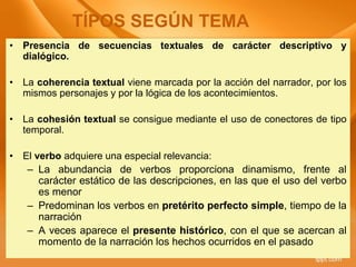 • Presencia de secuencias textuales de carácter descriptivo y
dialógico.
• La coherencia textual viene marcada por la acción del narrador, por los
mismos personajes y por la lógica de los acontecimientos.
• La cohesión textual se consigue mediante el uso de conectores de tipo
temporal.
• El verbo adquiere una especial relevancia:
– La abundancia de verbos proporciona dinamismo, frente al
carácter estático de las descripciones, en las que el uso del verbo
es menor
– Predominan los verbos en pretérito perfecto simple, tiempo de la
narración
– A veces aparece el presente histórico, con el que se acercan al
momento de la narración los hechos ocurridos en el pasado
TÍPOS SEGÚN TEMA
 