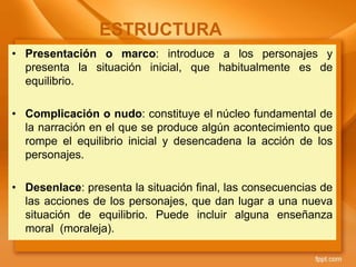 • Presentación o marco: introduce a los personajes y
presenta la situación inicial, que habitualmente es de
equilibrio.
• Complicación o nudo: constituye el núcleo fundamental de
la narración en el que se produce algún acontecimiento que
rompe el equilibrio inicial y desencadena la acción de los
personajes.
• Desenlace: presenta la situación final, las consecuencias de
las acciones de los personajes, que dan lugar a una nueva
situación de equilibrio. Puede incluir alguna enseñanza
moral (moraleja).
ESTRUCTURA
 