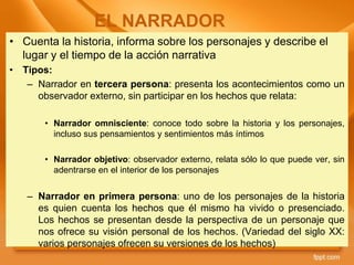 • Cuenta la historia, informa sobre los personajes y describe el
lugar y el tiempo de la acción narrativa
• Tipos:
– Narrador en tercera persona: presenta los acontecimientos como un
observador externo, sin participar en los hechos que relata:
• Narrador omnisciente: conoce todo sobre la historia y los personajes,
incluso sus pensamientos y sentimientos más íntimos
• Narrador objetivo: observador externo, relata sólo lo que puede ver, sin
adentrarse en el interior de los personajes
– Narrador en primera persona: uno de los personajes de la historia
es quien cuenta los hechos que él mismo ha vivido o presenciado.
Los hechos se presentan desde la perspectiva de un personaje que
nos ofrece su visión personal de los hechos. (Variedad del siglo XX:
varios personajes ofrecen su versiones de los hechos)
EL NARRADOR
 