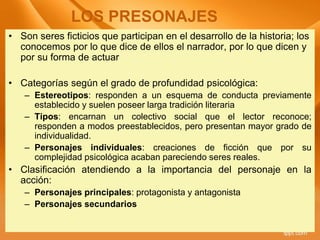 • Son seres ficticios que participan en el desarrollo de la historia; los
conocemos por lo que dice de ellos el narrador, por lo que dicen y
por su forma de actuar
• Categorías según el grado de profundidad psicológica:
– Estereotipos: responden a un esquema de conducta previamente
establecido y suelen poseer larga tradición literaria
– Tipos: encarnan un colectivo social que el lector reconoce;
responden a modos preestablecidos, pero presentan mayor grado de
individualidad.
– Personajes individuales: creaciones de ficción que por su
complejidad psicológica acaban pareciendo seres reales.
• Clasificación atendiendo a la importancia del personaje en la
acción:
– Personajes principales: protagonista y antagonista
– Personajes secundarios
LOS PRESONAJES
 