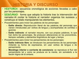 • HISTORIA: secuencia cronológica de acciones llevadas a cabo
por los personajes.
• DISCURSO: forma que adopta la historia tras la intervención del
narrador.Al contar la historia el narrador organiza los sucesos y
construye el relato manipulando los elementos.
• Procedimientos para incluir las palabras de los personajes:
– Estilo directo: Reproducción literal de las palabras del personaje que
vienen introducidas por verbos de lengua y acompañadas de comillas o
guiones
– Estilo indirecto: el narrador resume, con sus propias palabras, lo que
han dicho los personajes. Se producen alteraciones en los pronombres,
tiempos verbales y elementos lingüísticos de lugar y tiempo
• Procedimientos para incluir los pensamientos de los personajes:
– Estilo indirecto libre: se introducen los pensamientos de los personajes
imitando su forma de expresarse, sin usar verbos de lengua o de
pensamiento.
– Monólogo interior o corriente de conciencia: se reproduce el fluir del
pensamiento tal y como se produce en la mente, sin someterlo a la
ilación lógica de la sintaxis.
HISTORIA Y DISCURSO
 
