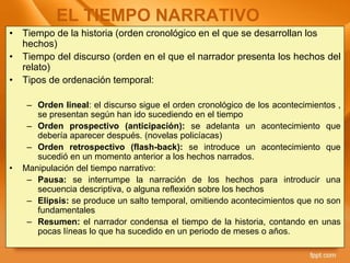 • Tiempo de la historia (orden cronológico en el que se desarrollan los
hechos)
• Tiempo del discurso (orden en el que el narrador presenta los hechos del
relato)
• Tipos de ordenación temporal:
– Orden lineal: el discurso sigue el orden cronológico de los acontecimientos ,
se presentan según han ido sucediendo en el tiempo
– Orden prospectivo (anticipación): se adelanta un acontecimiento que
debería aparecer después. (novelas policíacas)
– Orden retrospectivo (flash-back): se introduce un acontecimiento que
sucedió en un momento anterior a los hechos narrados.
• Manipulación del tiempo narrativo:
– Pausa: se interrumpe la narración de los hechos para introducir una
secuencia descriptiva, o alguna reflexión sobre los hechos
– Elipsis: se produce un salto temporal, omitiendo acontecimientos que no son
fundamentales
– Resumen: el narrador condensa el tiempo de la historia, contando en unas
pocas líneas lo que ha sucedido en un periodo de meses o años.
EL TIEMPO NARRATIVO
 