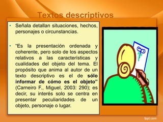 • Señala detallan situaciones, hechos,
personajes o circunstancias.
• “Es la presentación ordenada y
coherente, pero solo de los aspectos
relativos a las características y
cualidades del objeto del tema. El
propósito que anima al autor de un
texto descriptivo es el de sólo
informar de cómo es el objeto”
(Carneiro F., Miguel, 2003: 290); es
decir, su interés solo se centra en
presentar peculiaridades de un
objeto, personaje o lugar.
Textos descriptivos
 