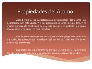 Propiedades del Átomo.
Atendiendo a las características estructurales del átomo las
propiedades de este varían. Así por ejemplo los átomos de que tienen el
mismo número de electrones de valencia que poseen distintos números
atómicos poseen características similares.
Los átomos están formados por un núcleo que posee una serie
de partículas subatómicas. Alrededor del núcleo se hallan en diferentes
órbitas los electrones.
Las partículas subatómicas de las que se compone el núcleo son
los protones y los neutrones. Los átomos son eléctricamente neutros.
 