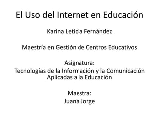 El Uso del Internet en Educación
Karina Leticia Fernández
Maestría en Gestión de Centros Educativos
Asignatura:
Tecnologías de la Información y la Comunicación
Aplicadas a la Educación
Maestra:
Juana Jorge
 