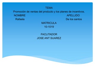 TEMA
Promoción de ventas del producto y los planes de incentivos.
NOMBRE APELLIDO
Rafaela De los santos
MATRICULA
10-1019
FACLITADOR
JOSE ANT SUAREZ
 