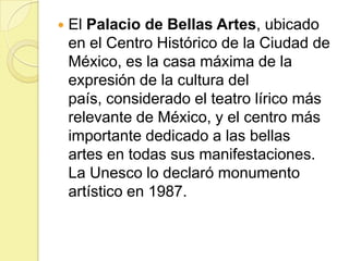 

El Palacio de Bellas Artes, ubicado
en el Centro Histórico de la Ciudad de
México, es la casa máxima de la
expresión de la cultura del
país, considerado el teatro lírico más
relevante de México, y el centro más
importante dedicado a las bellas
artes en todas sus manifestaciones.
La Unesco lo declaró monumento
artístico en 1987.

 