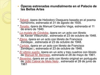 

Óperas estrenadas mundialmente en el Palacio de
las Bellas Artes

* Tabaré, ópera de Heliodoro Oseguera basada en el poema
homónimo, estrenada el 31 de agosto de 1935.
* Tonatiu, ópera de Manuel Camacho Vega, estrenada el 11
de enero de 1940.
* La mulata de Córdoba, ópera en un acto con libreto
de Xavier Villaurrutia , estrenada el 23 de octubre de 1948.
* Elena, ópera en un acto con libreto de Francisco
Zendejas , estrenada el 23 de octubre de 1948.
* Carlota, ópera en un acto con libreto de Francisco
Zendejas i, estrenada el 23 de octubre de 1948.
* El último sueño, ópera en un acto y tres cuadros con libreto
de Manuel M. Bermejo, estrenada el 28 de mayo de 1961.
* Severino, ópera en un acto con libreto original en portugués
de João Cabral de Melo Neto , estrenada el 28 de junio de
1961

 