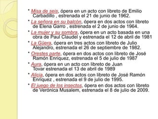 * Misa de seis, ópera en un acto con libreto de Emilio
Carbadillo , estrenada el 21 de junio de 1962.
* La señora en su balcón, ópera en dos actos con libreto
de Elena Garro , estrenada el 2 de junio de 1964.
* La mujer y su sombra, ópera en un acto basada en una
obra de Paul Claudel y estrenada el 12 de abril de 1981
* La Güera, ópera en tres actos con libreto de Julio
Alejandro, estrenada el 26 de septiembre de 1982.
* Orestes parte, ópera en dos actos con libreto de José
Ramón Enriquez, estrenada el 5 de julio de 1987
* Aura, ópera en un acto con libreto de Juan
Tovar estrenada el 13 de abril de 1989
* Alicia, ópera en dos actos con libreto de José Ramón
Enriquez , estrenada el 9 de julio de 1995.
* El juego de los insectos, ópera en dos actos con libreto
de Verónica Musalem, estrenada el 8 de julio de 2009.

 