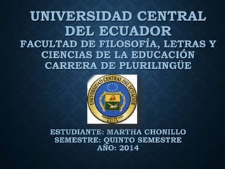 UNIVERSIDAD CENTRAL
DEL ECUADOR
FACULTAD DE FILOSOFÍA, LETRAS Y
CIENCIAS DE LA EDUCACIÓN
CARRERA DE PLURILINGÜE
ESTUDIANTE: MARTHA CHONILLO
SEMESTRE: QUINTO SEMESTRE
AÑO: 2014
 