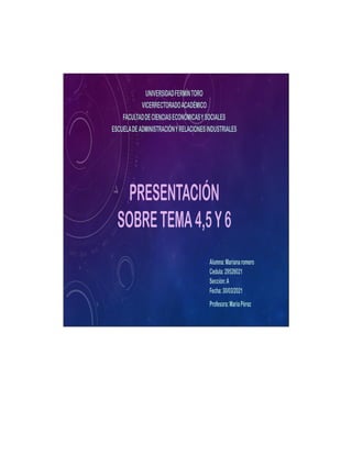 PRESENTACIÓN
SOBRETEMA4,5Y6
UNIVERSIDADFERMÍNTORO
VICERRECTORADOACADÉMICO
FACULTADDECIENCIASECONÓMICASYSOCIALES
ESCUELADEADMINISTRACIÓNYRELACIONESINDUSTRIALES
Alumna:Marianaromero
Cedula:29526021
Sección:A
Fecha:30/03/2021
Profesora:MaríaPérez
 