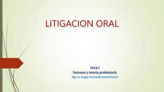 LITIGACION ORAL
2024-I
Semana 5 teoría probatoria
Mg. Sc. Roger Fernando Istaña Ponce
 