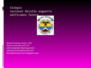 Colegio
   nacional Nicolás esguerra
   edificamos futuro




Daniel Jiménez rincón (13)
Megaman-sigma@hotmail.com
John Sebastián Manrique (15)
sebachomanrique@hotmail.com
Danieljimenezrincon.blogspot.com
 