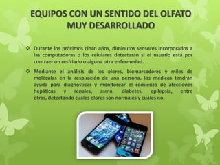 EQUIPOS CON UN SENTIDO DEL OLFATO
MUY DESARROLLADO
 Durante los próximos cinco años, diminutos sensores incorporados a
las computadoras o los celulares detectarán si el usuario está por
contraer un resfriado o alguna otra enfermedad.
 Mediante el análisis de los olores, biomarcadores y miles de
moléculas en la respiración de una persona, los médicos tendrán
ayuda para diagnosticar y monitorear el comienzo de afecciones
hepáticas y renales, asma, diabetes, epilepsia, entre
otras, detectando cuáles olores son normales y cuáles no.
 