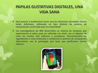 PAPILAS GUSTATIVAS DIGITALES, UNA
VIDA SANA
 Qué pasaría si pudiéramos hacer que los alimentos saludables fueran
todos deliciosos, utilizando un tipo distinto de sistema de
computación construido para la creatividad?
 Los investigadores de IBM desarrollan un sistema de cómputo que
experimenta el sabor, para ser utilizado con chefs, con el objetivo de
crear las recetas más sabrosas y novedosas. Descompondrá los
ingredientes a nivel molecular y combinará la química de compuestos
alimenticios con la psicología que hace que prefiramos ciertos
sabores.
 