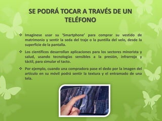 SE PODRÁ TOCAR A TRAVÉS DE UN
TELÉFONO
 Imagínese usar su ‘Smartphone’ para comprar su vestido de
matrimonio y sentir la seda del traje o la puntilla del velo, desde la
superficie de la pantalla.
 Los científicos desarrollan aplicaciones para los sectores minorista y
salud, usando tecnologías sensibles a la presión, infrarrojo y
táctil, para simular el tacto.
 Por ejemplo, cuando una compradora pase el dedo por la imagen del
artículo en su móvil podrá sentir la textura y el entramado de una
tela.
 