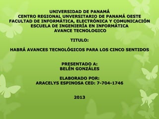 UNIVERSIDAD DE PANAMÁ
CENTRO REGIONAL UNVERSITARIO DE PANAMÁ OESTE
FACULTAD DE INFORMÁTICA, ELECTRÓNICA Y COMUNICACIÓN
ESCUELA DE INGENIERÍA EN INFORMÁTICA
AVANCE TECNOLOGICO
TITULO:
HABRÁ AVANCES TECNOLÓGICOS PARA LOS CINCO SENTIDOS
PRESENTADO A:
BELÉN GONZÁLES
ELABORADO POR:
ARACELYS ESPINOSA CED: 7-704-1746
2013
 
