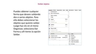 Soldar objetos
Puedes obtener cualquier
forma que desees soldando
dos o varios objetos. Para
ello debes seleccionar los
objetos que quieres soldar.
Luego haz clic en el menú
Organizar, selecciona Dar
Forma y allí tienes la opción
Soldar.
 