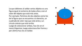 Lo que obtienes al soldar varios objetos es una
figura igual al contorno de todas ellas y con el
color del objeto que está más atrás.
Por ejemplo: Partimos de dos objetos como los
de la figura que se encuentra a la derecha, un
cuadrado de color rojo que está atrás y un
círculo celeste que está arriba.
Luego de seleccionar ambos, haz clic en el
menú Organizar, luego selecciona Dar Forma y
por último haz clic en Soldar.
 