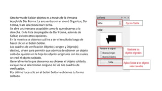 Otra forma de Soldar objetos es a través de la Ventana
Acoplable Dar Forma. La encuentras en el menú Organizar, Dar
Forma, y allí selecciona Dar Forma.
Se abre una ventana acoplable como la que observas a la
derecha. En la lista desplegable de Dar Forma, además de
Soldar, existen otras opciones.
En la muestra se observa cuál va a ser el resultado luego de
hacer clic en el botón Soldar.
Los cuadros de verificación Objeto(s) origen y Objeto(s)
destino, sirven para permitir que además de obtener un objeto
soldado, queden en la hoja los objetos originales con los cuales
se creó el objeto soldado.
Generalmente lo que deseamos es obtener el objeto soldado,
así que no se seleccionan ninguno de los dos cuadros de
verificación.
Por último haces clic en el botón Soldar y obtienes tu forma
soldada.
 
