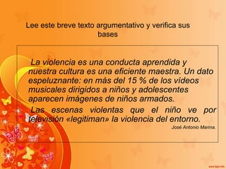 Lee este breve texto argumentativo y verifica sus
bases
La violencia es una conducta aprendida y
nuestra cultura es una eficiente maestra. Un dato
espeluznante: en más del 15 % de los vídeos
musicales dirigidos a niños y adolescentes
aparecen imágenes de niños armados.
Las escenas violentas que el niño ve por
televisión «legitiman» la violencia del entorno.
José Antonio Marina.
 