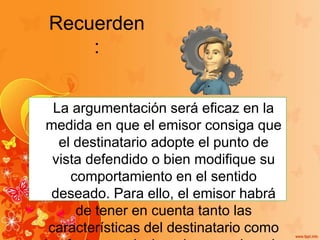 Recuerden
:
La argumentación será eficaz en la
medida en que el emisor consiga que
el destinatario adopte el punto de
vista defendido o bien modifique su
comportamiento en el sentido
deseado. Para ello, el emisor habrá
de tener en cuenta tanto las
características del destinatario como
 