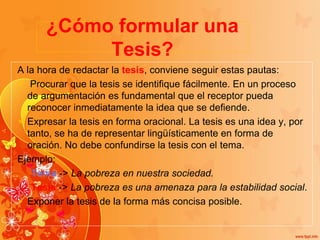 ¿Cómo formular una
Tesis?
A la hora de redactar la tesis, conviene seguir estas pautas:
 Procurar que la tesis se identifique fácilmente. En un proceso
de argumentación es fundamental que el receptor pueda
reconocer inmediatamente la idea que se defiende.
Expresar la tesis en forma oracional. La tesis es una idea y, por
tanto, se ha de representar lingüísticamente en forma de
oración. No debe confundirse la tesis con el tema.
Ejemplo:
Tema -> La pobreza en nuestra sociedad.
Tesis -> La pobreza es una amenaza para la estabilidad social.
Exponer la tesis de la forma más concisa posible.
 