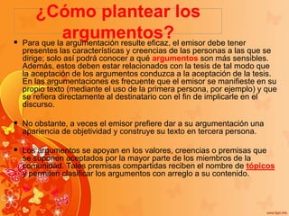 ¿Cómo plantear los
argumentos? Para que la argumentación resulte eficaz, el emisor debe tener
presentes las características y creencias de las personas a las que se
dirige; solo así podrá conocer a qué argumentos son más sensibles.
Además, estos deben estar relacionados con la tesis de tal modo que
la aceptación de los argumentos conduzca a la aceptación de la tesis.
En las argumentaciones es frecuente que el emisor se manifieste en su
propio texto (mediante el uso de la primera persona, por ejemplo) y que
se refiera directamente al destinatario con el fin de implicarle en el
discurso.
 No obstante, a veces el emisor prefiere dar a su argumentación una
apariencia de objetividad y construye su texto en tercera persona.
 Los argumentos se apoyan en los valores, creencias o premisas que
se suponen aceptados por la mayor parte de los miembros de la
comunidad. Tales premisas compartidas reciben el nombre de tópicos
y permiten clasificar los argumentos con arreglo a su contenido.
 