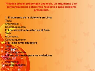 Práctica grupal: propongan una tesis, un argumento y un
contraragumento coherentes respecto a cada problema
presentado.
1. El aumento de la violencia en Lima
Tesis:
Argumento:
Contraargumento:
2. Los servicios de salud en el Perú
Tesis:
Argumento:
Contraargumento:
3. El bajo nivel educativo
Tesis:
Argumento:
Contraargumento:
4. Pena de muerte para los violadores
Tesis:
Argumento:
Contraargumento:
 