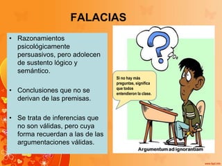 FALACIAS
• Razonamientos
psicológicamente
persuasivos, pero adolecen
de sustento lógico y
semántico.
• Conclusiones que no se
derivan de las premisas.
• Se trata de inferencias que
no son válidas, pero cuya
forma recuerdan a las de las
argumentaciones válidas.
Si no hay más
preguntas, significa
que todos
entendieron la clase.
 