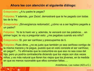 Ahora lee con atención el siguiente diálogo:
Estepsíades: ¿A tu padre le pegas?
Fidípides: Y además, ¡por Zeús!, demostraré que te he pegado con todas
las de la ley.
Estepsíades: ¡Sinvergüenza redomado!, ¿cómo va a ser legítimo pegarle a
un padre?
Fidípides: Yo te lo haré ver y, además, te venceré con las palabras… en
primer lugar, te voy a preguntar esto: ¿me pegabas cuando era niño?
Estepsíades: Sí, por ser cariñoso y preocuparme de ti.
Fidípides: Pues dime, ¿no es justo que también yo sea cariñoso contigo de
la misma manera y te pegue, puesto que en esto consiste el ser cariñoso;
en pegar?... Tú afirmarás que la costumbre es que eso no sea cosa del
hijo; pero yo podría contradecirte diciendo que los viejos son dos veces
niños; y es más natural que lloren los viejos que los jóvenes, en la medida
en que es menos razonable que ellos cometan faltas….
Aristófanes, Las nubes (423 a C.)
 