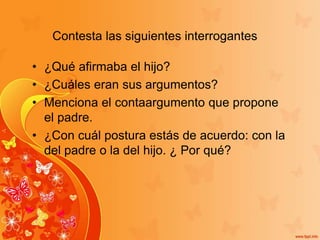 Contesta las siguientes interrogantes
• ¿Qué afirmaba el hijo?
• ¿Cuáles eran sus argumentos?
• Menciona el contaargumento que propone
el padre.
• ¿Con cuál postura estás de acuerdo: con la
del padre o la del hijo. ¿ Por qué?
 