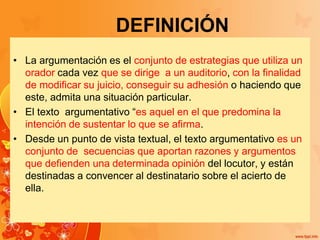 DEFINICIÓN
• La argumentación es el conjunto de estrategias que utiliza un
orador cada vez que se dirige a un auditorio, con la finalidad
de modificar su juicio, conseguir su adhesión o haciendo que
este, admita una situación particular.
• El texto argumentativo “es aquel en el que predomina la
intención de sustentar lo que se afirma.
• Desde un punto de vista textual, el texto argumentativo es un
conjunto de secuencias que aportan razones y argumentos
que defienden una determinada opinión del locutor, y están
destinadas a convencer al destinatario sobre el acierto de
ella.
 